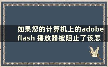 如果您的计算机上的adobe flash 播放器被阻止了该怎么办（如果您的计算机上的adobe flash 播放器被阻止了意味着什么）